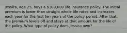 Jessica, age 25, buys a 100,000 life insurance policy. The initial premium is lower than straight whole life rates and increases each year for the first ten years of the policy period. After that, the premium levels off and stays at that amount for the life of the policy. What type of policy does Jessica own?