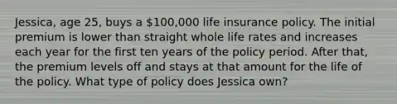 Jessica, age 25, buys a 100,000 life insurance policy. The initial premium is lower than straight whole life rates and increases each year for the first ten years of the policy period. After that, the premium levels off and stays at that amount for the life of the policy. What type of policy does Jessica own?