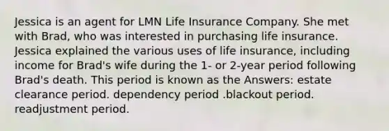 Jessica is an agent for LMN Life Insurance Company. She met with Brad, who was interested in purchasing life insurance. Jessica explained the various uses of life insurance, including income for Brad's wife during the 1- or 2-year period following Brad's death. This period is known as the Answers: estate clearance period. dependency period .blackout period. readjustment period.