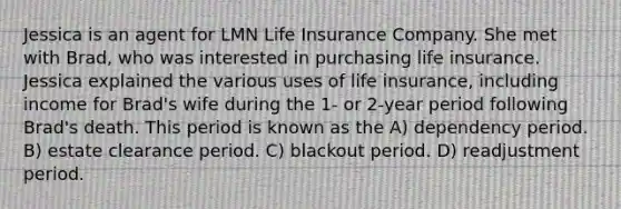 Jessica is an agent for LMN Life Insurance Company. She met with Brad, who was interested in purchasing life insurance. Jessica explained the various uses of life insurance, including income for Brad's wife during the 1- or 2-year period following Brad's death. This period is known as the A) dependency period. B) estate clearance period. C) blackout period. D) readjustment period.