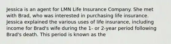 Jessica is an agent for LMN Life Insurance Company. She met with Brad, who was interested in purchasing life insurance. Jessica explained the various uses of life insurance, including income for Brad's wife during the 1- or 2-year period following Brad's death. This period is known as the