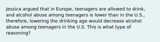 Jessica argued that in Europe, teenagers are allowed to drink, and alcohol abuse among teenagers is lower than in the U.S., therefore, lowering the drinking age would decrease alcohol abuse among teenagers in the U.S. This is what type of reasoning?