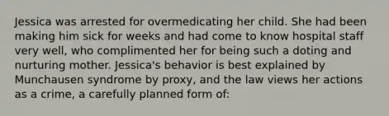 Jessica was arrested for overmedicating her child. She had been making him sick for weeks and had come to know hospital staff very well, who complimented her for being such a doting and nurturing mother. Jessica's behavior is best explained by Munchausen syndrome by proxy, and the law views her actions as a crime, a carefully planned form of: