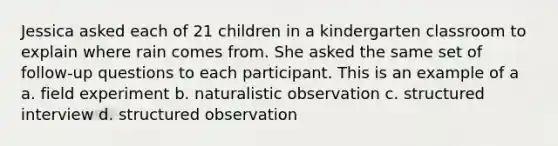 Jessica asked each of 21 children in a kindergarten classroom to explain where rain comes from. She asked the same set of follow-up questions to each participant. This is an example of a a. field experiment b. naturalistic observation c. structured interview d. structured observation