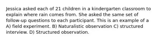 Jessica asked each of 21 children in a kindergarten classroom to explain where rain comes from. She asked the same set of follow-up questions to each participant. This is an example of a A) field experiment. B) Naturalistic observation C) structured interview. D) Structured observation.