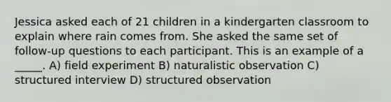 Jessica asked each of 21 children in a kindergarten classroom to explain where rain comes from. She asked the same set of follow-up questions to each participant. This is an example of a _____. A) field experiment B) naturalistic observation C) structured interview D) structured observation