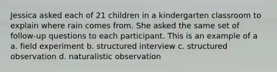 Jessica asked each of 21 children in a kindergarten classroom to explain where rain comes from. She asked the same set of follow-up questions to each participant. This is an example of a a. field experiment b. structured interview c. structured observation d. naturalistic observation