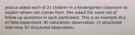 Jessica asked each of 21 children in a kindergarten classroom to explain where rain comes from. She asked the same set of follow-up questions to each participant. This is an example of a A) field experiment. B) naturalistic observation. C) structured interview. D) structured observation.