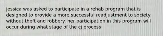 jessica was asked to participate in a rehab program that is designed to provide a more successful readjustment to society without theft and robbery. her participation in this program will occur during what stage of the cj process