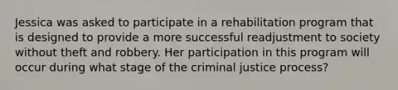 Jessica was asked to participate in a rehabilitation program that is designed to provide a more successful readjustment to society without theft and robbery. Her participation in this program will occur during what stage of the criminal justice process?