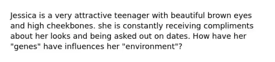 Jessica is a very attractive teenager with beautiful brown eyes and high cheekbones. she is constantly receiving compliments about her looks and being asked out on dates. How have her "genes" have influences her "environment"?