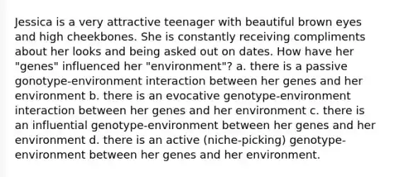 Jessica is a very attractive teenager with beautiful brown eyes and high cheekbones. She is constantly receiving compliments about her looks and being asked out on dates. How have her "genes" influenced her "environment"? a. there is a passive gonotype-environment interaction between her genes and her environment b. there is an evocative genotype-environment interaction between her genes and her environment c. there is an influential genotype-environment between her genes and her environment d. there is an active (niche-picking) genotype-environment between her genes and her environment.