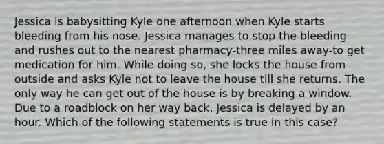 Jessica is babysitting Kyle one afternoon when Kyle starts bleeding from his nose. Jessica manages to stop the bleeding and rushes out to the nearest pharmacy-three miles away-to get medication for him. While doing so, she locks the house from outside and asks Kyle not to leave the house till she returns. The only way he can get out of the house is by breaking a window. Due to a roadblock on her way back, Jessica is delayed by an hour. Which of the following statements is true in this case?