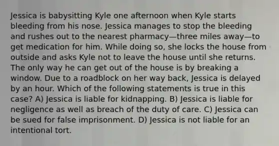 Jessica is babysitting Kyle one afternoon when Kyle starts bleeding from his nose. Jessica manages to stop the bleeding and rushes out to the nearest pharmacy—three miles away—to get medication for him. While doing so, she locks the house from outside and asks Kyle not to leave the house until she returns. The only way he can get out of the house is by breaking a window. Due to a roadblock on her way back, Jessica is delayed by an hour. Which of the following statements is true in this case? A) Jessica is liable for kidnapping. B) Jessica is liable for negligence as well as breach of the duty of care. C) Jessica can be sued for false imprisonment. D) Jessica is not liable for an intentional tort.