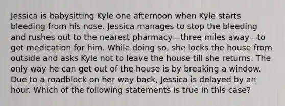 Jessica is babysitting Kyle one afternoon when Kyle starts bleeding from his nose. Jessica manages to stop the bleeding and rushes out to the nearest pharmacy—three miles away—to get medication for him. While doing so, she locks the house from outside and asks Kyle not to leave the house till she returns. The only way he can get out of the house is by breaking a window. Due to a roadblock on her way back, Jessica is delayed by an hour. Which of the following statements is true in this case?