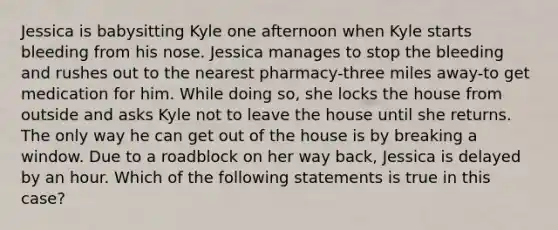 Jessica is babysitting Kyle one afternoon when Kyle starts bleeding from his nose. Jessica manages to stop the bleeding and rushes out to the nearest pharmacy-three miles away-to get medication for him. While doing so, she locks the house from outside and asks Kyle not to leave the house until she returns. The only way he can get out of the house is by breaking a window. Due to a roadblock on her way back, Jessica is delayed by an hour. Which of the following statements is true in this case?