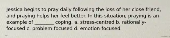 Jessica begins to pray daily following the loss of her close friend, and praying helps her feel better. In this situation, praying is an example of ________ coping. a. stress-centred b. rationally-focused c. problem-focused d. emotion-focused