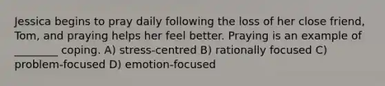 Jessica begins to pray daily following the loss of her close friend, Tom, and praying helps her feel better. Praying is an example of ________ coping. A) stress-centred B) rationally focused C) problem-focused D) emotion-focused