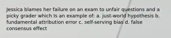 Jessica blames her failure on an exam to unfair questions and a picky grader which Is an example of: a. just-world hypothesis b. fundamental attribution error c. self-serving bias d. false consensus effect