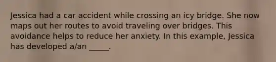 Jessica had a car accident while crossing an icy bridge. She now maps out her routes to avoid traveling over bridges. This avoidance helps to reduce her anxiety. In this example, Jessica has developed a/an _____.