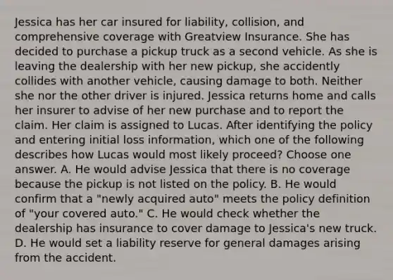 Jessica has her car insured for liability, collision, and comprehensive coverage with Greatview Insurance. She has decided to purchase a pickup truck as a second vehicle. As she is leaving the dealership with her new pickup, she accidently collides with another vehicle, causing damage to both. Neither she nor the other driver is injured. Jessica returns home and calls her insurer to advise of her new purchase and to report the claim. Her claim is assigned to Lucas. After identifying the policy and entering initial loss information, which one of the following describes how Lucas would most likely proceed? Choose one answer. A. He would advise Jessica that there is no coverage because the pickup is not listed on the policy. B. He would confirm that a "newly acquired auto" meets the policy definition of "your covered auto." C. He would check whether the dealership has insurance to cover damage to Jessica's new truck. D. He would set a liability reserve for general damages arising from the accident.