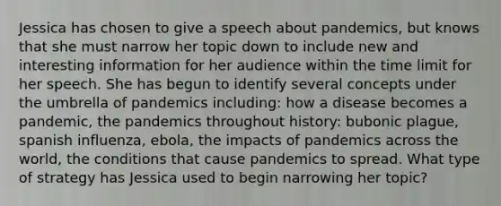 Jessica has chosen to give a speech about pandemics, but knows that she must narrow her topic down to include new and interesting information for her audience within the time limit for her speech. She has begun to identify several concepts under the umbrella of pandemics including: how a disease becomes a pandemic, the pandemics throughout history: bubonic plague, spanish influenza, ebola, the impacts of pandemics across the world, the conditions that cause pandemics to spread. What type of strategy has Jessica used to begin narrowing her topic?