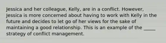 Jessica and her colleague, Kelly, are in a conflict. However, Jessica is more concerned about having to work with Kelly in the future and decides to let go of her views for the sake of maintaining a good relationship. This is an example of the _____ strategy of conflict management.