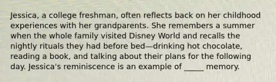 Jessica, a college freshman, often reflects back on her childhood experiences with her grandparents. She remembers a summer when the whole family visited Disney World and recalls the nightly rituals they had before bed—drinking hot chocolate, reading a book, and talking about their plans for the following day. Jessica's reminiscence is an example of _____ memory.