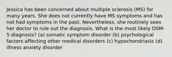 Jessica has been concerned about multiple sclerosis (MS) for many years. She does not currently have MS symptoms and has not had symptoms in the past. Nevertheless, she routinely sees her doctor to rule out the diagnosis. What is the most likely DSM-5 diagnosis? (a) somatic symptom disorder (b) psychological factors affecting other medical disorders (c) hypochondriasis (d) illness anxiety disorder