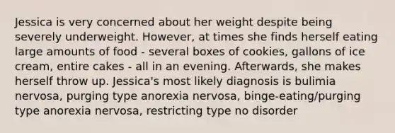 Jessica is very concerned about her weight despite being severely underweight. However, at times she finds herself eating large amounts of food - several boxes of cookies, gallons of ice cream, entire cakes - all in an evening. Afterwards, she makes herself throw up. Jessica's most likely diagnosis is bulimia nervosa, purging type anorexia nervosa, binge-eating/purging type anorexia nervosa, restricting type no disorder