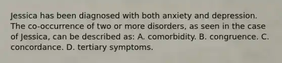 Jessica has been diagnosed with both anxiety and depression. The co-occurrence of two or more disorders, as seen in the case of Jessica, can be described as: A. comorbidity. B. congruence. C. concordance. D. tertiary symptoms.