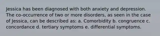 Jessica has been diagnosed with both anxiety and depression. The co-occurrence of two or more disorders, as seen in the case of Jessica, can be described as: a. Comorbidity b. congruence c. concordance d. tertiary symptoms e. differential symptoms.