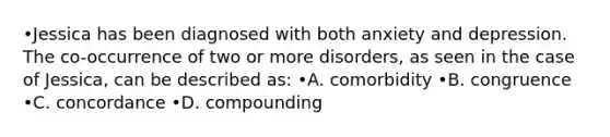 •Jessica has been diagnosed with both anxiety and depression. The co-occurrence of two or more disorders, as seen in the case of Jessica, can be described as: •A. comorbidity •B. congruence •C. concordance •D. compounding