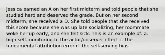 Jessica earned an A on her first midterm and told people that she studied hard and deserved the grade. But on her second midterm, she received a D. She told people that she received this score because she was up late socializing, her roommate woke her up early, and she felt sick. This is an example of: a. high self-monitoring b. the actor/observer effect c. the fundamental attribution error d. the self-serving bias