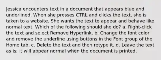 Jessica encounters text in a document that appears blue and underlined. When she presses CTRL and clicks the text, she is taken to a website. She wants the text to appear and behave like normal text. Which of the following should she do? a. Right-click the text and select Remove Hyperlink. b. Change the font color and remove the underline using buttons in the Font group of the Home tab. c. Delete the text and then retype it. d. Leave the text as is; it will appear normal when the document is printed.