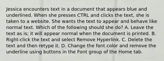 Jessica encounters text in a document that appears blue and underlined. When she presses CTRL and clicks the text, she is taken to a website. She wants the text to appear and behave like normal text. Which of the following should she do? A. Leave the text as is; it will appear normal when the document is printed. B. Right-click the text and select Remove Hyperlink. C. Delete the text and then retype it. D. Change the font color and remove the underline using buttons in the Font group of the Home tab.