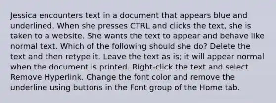 Jessica encounters text in a document that appears blue and underlined. When she presses CTRL and clicks the text, she is taken to a website. She wants the text to appear and behave like normal text. Which of the following should she do? Delete the text and then retype it. Leave the text as is; it will appear normal when the document is printed. Right-click the text and select Remove Hyperlink. Change the font color and remove the underline using buttons in the Font group of the Home tab.