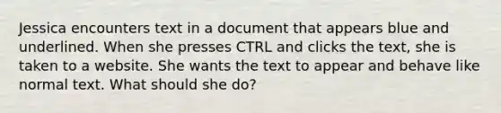 Jessica encounters text in a document that appears blue and underlined. When she presses CTRL and clicks the text, she is taken to a website. She wants the text to appear and behave like normal text. What should she do?