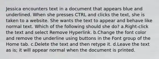 Jessica encounters text in a document that appears blue and underlined. When she presses CTRL and clicks the text, she is taken to a website. She wants the text to appear and behave like normal text. Which of the following should she do? a.Right-click the text and select Remove Hyperlink. b.Change the font color and remove the underline using buttons in the Font group of the Home tab. c.Delete the text and then retype it. d.Leave the text as is; it will appear normal when the document is printed.