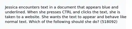 Jessica encounters text in a document that appears blue and underlined. When she presses CTRL and clicks the text, she is taken to a website. She wants the text to appear and behave like normal text. Which of the following should she do? (518092)