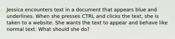 Jessica encounters text in a document that appears blue and underlines. When she presses CTRL and clicks the text, she is taken to a website. She wants the text to appear and behave like normal text. What should she do?