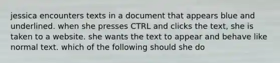 jessica encounters texts in a document that appears blue and underlined. when she presses CTRL and clicks the text, she is taken to a website. she wants the text to appear and behave like normal text. which of the following should she do