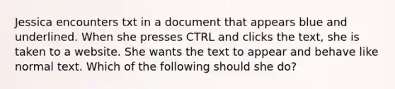 Jessica encounters txt in a document that appears blue and underlined. When she presses CTRL and clicks the text, she is taken to a website. She wants the text to appear and behave like normal text. Which of the following should she do?