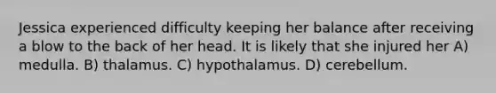 Jessica experienced difficulty keeping her balance after receiving a blow to the back of her head. It is likely that she injured her A) medulla. B) thalamus. C) hypothalamus. D) cerebellum.