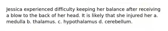 Jessica experienced difficulty keeping her balance after receiving a blow to the back of her head. It is likely that she injured her a. medulla b. thalamus. c. hypothalamus d. cerebellum.