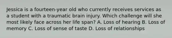 Jessica is a fourteen-year old who currently receives services as a student with a traumatic brain injury. Which challenge will she most likely face across her life span? A. Loss of hearing B. Loss of memory C. Loss of sense of taste D. Loss of relationships