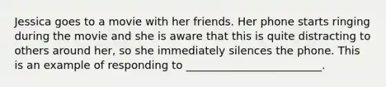 Jessica goes to a movie with her friends. Her phone starts ringing during the movie and she is aware that this is quite distracting to others around her, so she immediately silences the phone. This is an example of responding to _________________________.