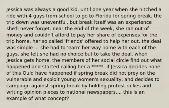 Jessica was always a good kid, until one year when she hitched a ride with 4 guys from school to go to Florida for spring break. the trip down was uneventful, but break itself was an experience she'll never forget. near the end of the week, she ran out of money and couldn't afford to pay her share of expenses for the trip home. her so called 'friends' offered to help her out. the deal was simple ... she had to 'earn' her way home with each of the guys. she felt she had no choice but to take the deal. when Jessica gets home, the members of her social circle find out what happened and started calling her a *****. if Jessica decides none of this Ould have happened if spring break did not prey on the vulnerable and exploit young women's sexuality, and decides to campaign against spring break by holding protest rallies and writing opinion pieces to national newspapers.... this is an example of what concept?