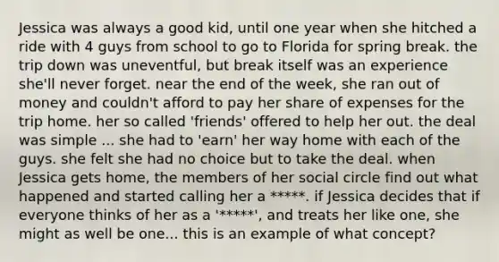 Jessica was always a good kid, until one year when she hitched a ride with 4 guys from school to go to Florida for spring break. the trip down was uneventful, but break itself was an experience she'll never forget. near the end of the week, she ran out of money and couldn't afford to pay her share of expenses for the trip home. her so called 'friends' offered to help her out. the deal was simple ... she had to 'earn' her way home with each of the guys. she felt she had no choice but to take the deal. when Jessica gets home, the members of her social circle find out what happened and started calling her a *****. if Jessica decides that if everyone thinks of her as a '*****', and treats her like one, she might as well be one... this is an example of what concept?