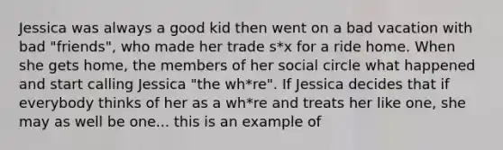 Jessica was always a good kid then went on a bad vacation with bad "friends", who made her trade s*x for a ride home. When she gets home, the members of her social circle what happened and start calling Jessica "the wh*re". If Jessica decides that if everybody thinks of her as a wh*re and treats her like one, she may as well be one... this is an example of